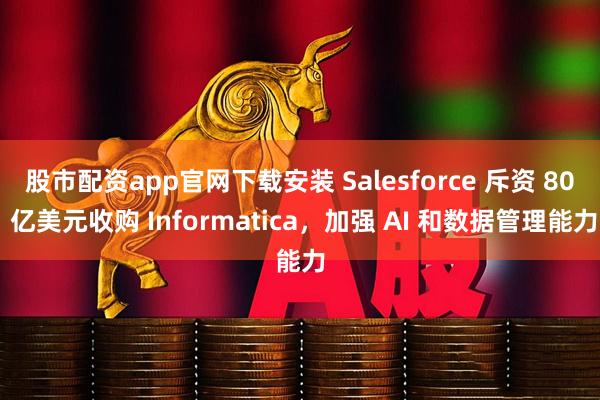 股市配资app官网下载安装 Salesforce 斥资 80 亿美元收购 Informatica，加强 AI 和数据管理能力