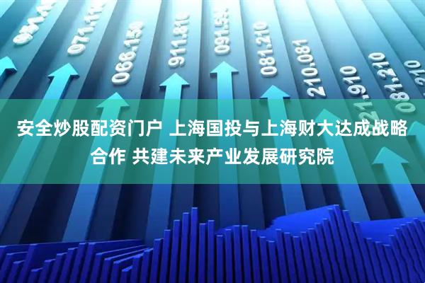 安全炒股配资门户 上海国投与上海财大达成战略合作 共建未来产业发展研究院