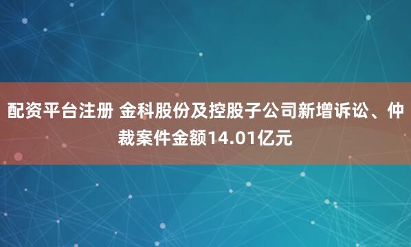 配资平台注册 金科股份及控股子公司新增诉讼、仲裁案件金额14.01亿元
