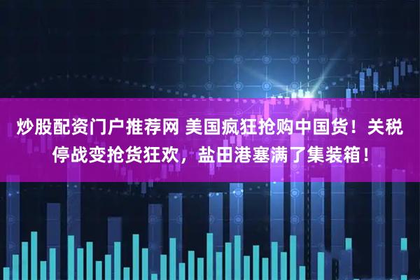 炒股配资门户推荐网 美国疯狂抢购中国货！关税停战变抢货狂欢，盐田港塞满了集装箱！