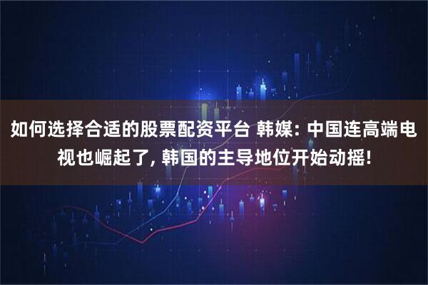 如何选择合适的股票配资平台 韩媒: 中国连高端电视也崛起了, 韩国的主导地位开始动摇!