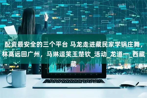 配资最安全的三个平台 马龙走进藏民家学锅庄舞，林高远回广州，马琳逗笑王楚钦_活动_龙道一_西藏