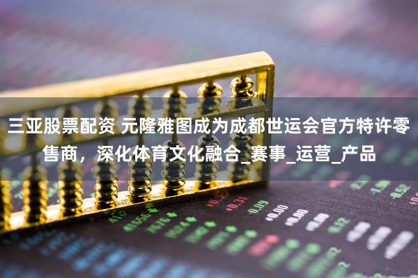三亚股票配资 元隆雅图成为成都世运会官方特许零售商，深化体育文化融合_赛事_运营_产品