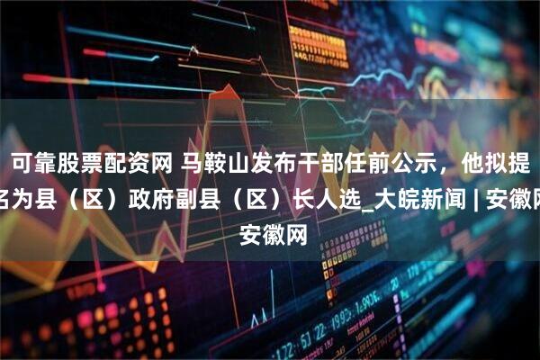 可靠股票配资网 马鞍山发布干部任前公示，他拟提名为县（区）政府副县（区）长人选_大皖新闻 | 安徽网
