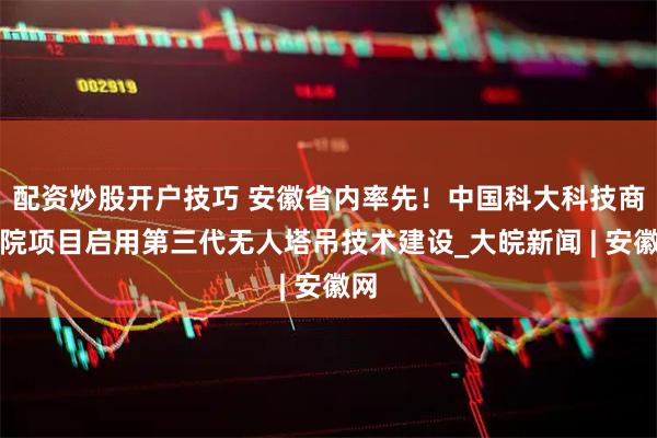 配资炒股开户技巧 安徽省内率先！中国科大科技商学院项目启用第三代无人塔吊技术建设_大皖新闻 | 安徽网
