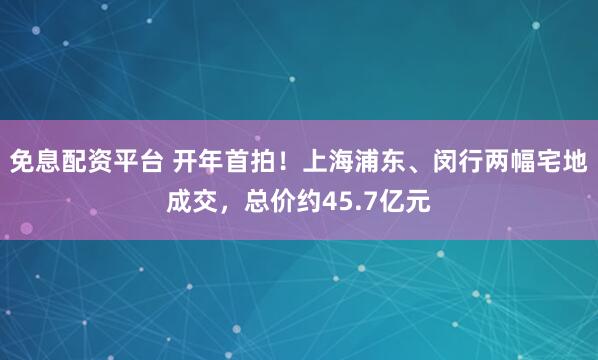 免息配资平台 开年首拍！上海浦东、闵行两幅宅地成交，总价约45.7亿元