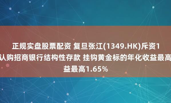 正规实盘股票配资 复旦张江(1349.HK)斥资1.1亿元认购招商银行结构性存款 挂钩黄金标的年化收益最高1.65%
