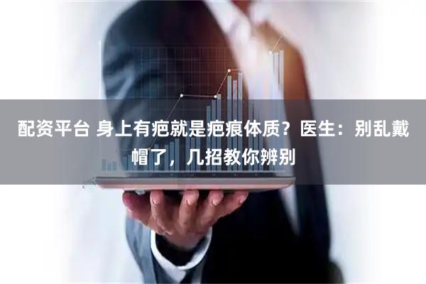配资平台 身上有疤就是疤痕体质？医生：别乱戴帽了，几招教你辨别