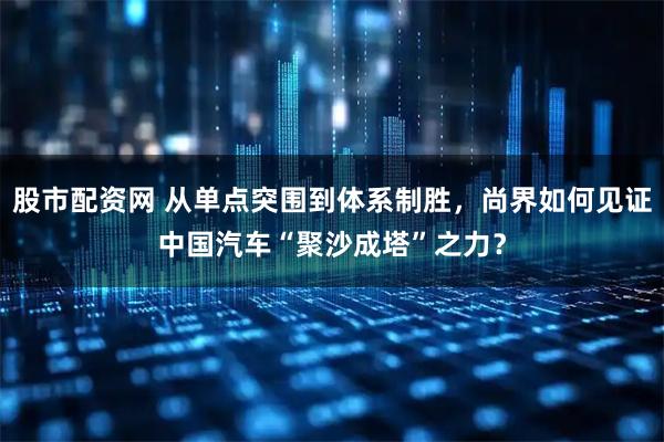 股市配资网 从单点突围到体系制胜，尚界如何见证中国汽车“聚沙成塔”之力？